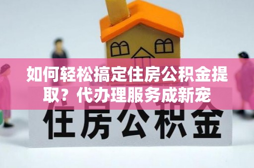 房产如何轻松搞定住房公积金提取？代办理服务成新宠