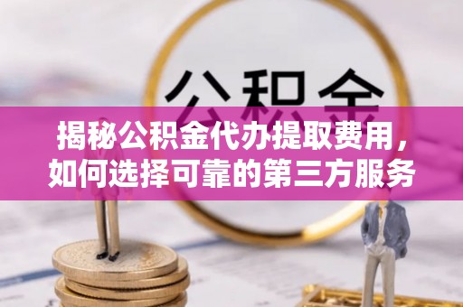 房产揭秘公积金代办提取费用，如何选择可靠的第三方服务