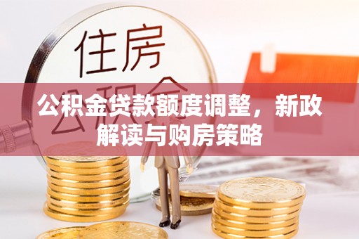 房产公积金贷款额度调整，新政解读与购房策略