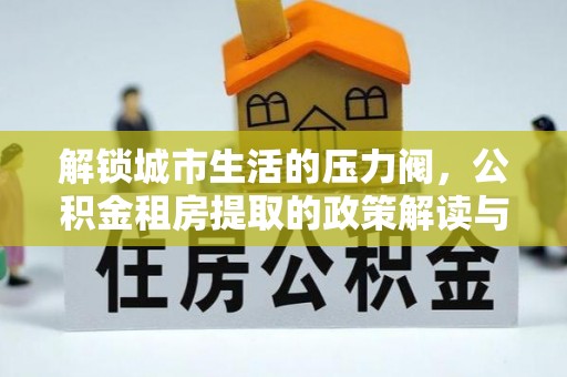 房产解锁城市生活的压力阀，公积金租房提取的政策解读与实践指南