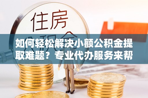 房产如何轻松解决小额公积金提取难题？专业代办服务来帮忙