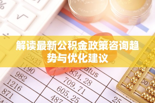 房产解读最新公积金政策咨询趋势与优化建议