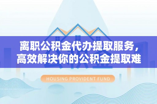 房产离职公积金代办提取服务，高效解决你的公积金提取难题