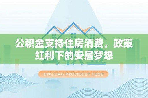房产公积金支持住房消费，政策红利下的安居梦想