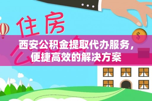 房产西安公积金提取代办服务，便捷高效的解决方案