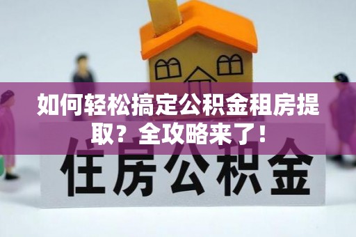 房产如何轻松搞定公积金租房提取？全攻略来了！