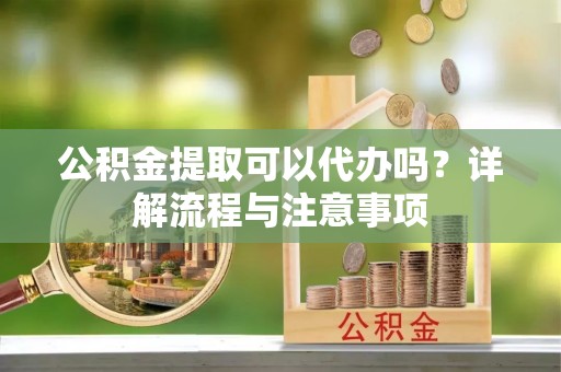 房产公积金提取可以代办吗？详解流程与注意事项