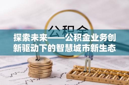 房产探索未来——公积金业务创新驱动下的智慧城市新生态