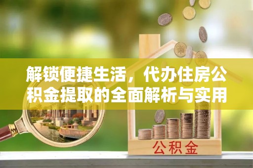 房产解锁便捷生活，代办住房公积金提取的全面解析与实用指南