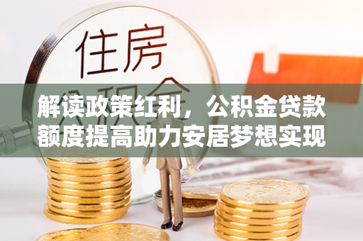 房产解读政策红利，公积金贷款额度提高助力安居梦想实现