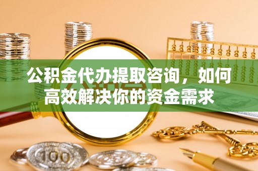 房产公积金代办提取咨询，如何高效解决你的资金需求