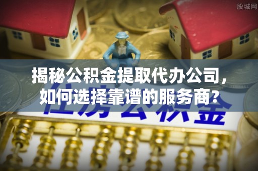 房产揭秘公积金提取代办公司，如何选择靠谱的服务商？
