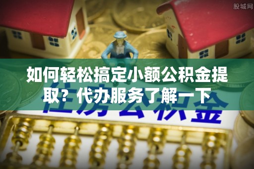 房产如何轻松搞定小额公积金提取？代办服务了解一下