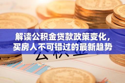 房产解读公积金贷款政策变化，买房人不可错过的最新趋势
