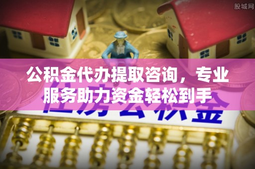 房产公积金代办提取咨询，专业服务助力资金轻松到手